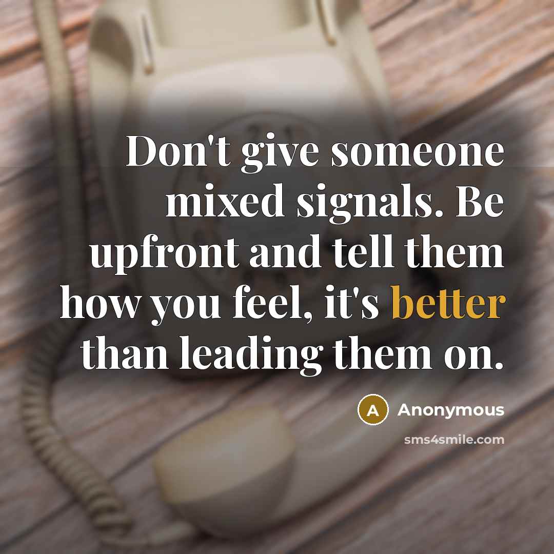 “Don't give someone mixed signals. Be upfront and tell them how you feel, it's better than leading them on.” quote by Anonymous