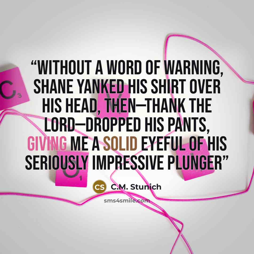 “Without a word of warning, Shane yanked his shirt over his head, then—thank the lord—dropped his pants, giving me a solid eyeful of his seriously impressive plunger” quote by C.M. Stunich