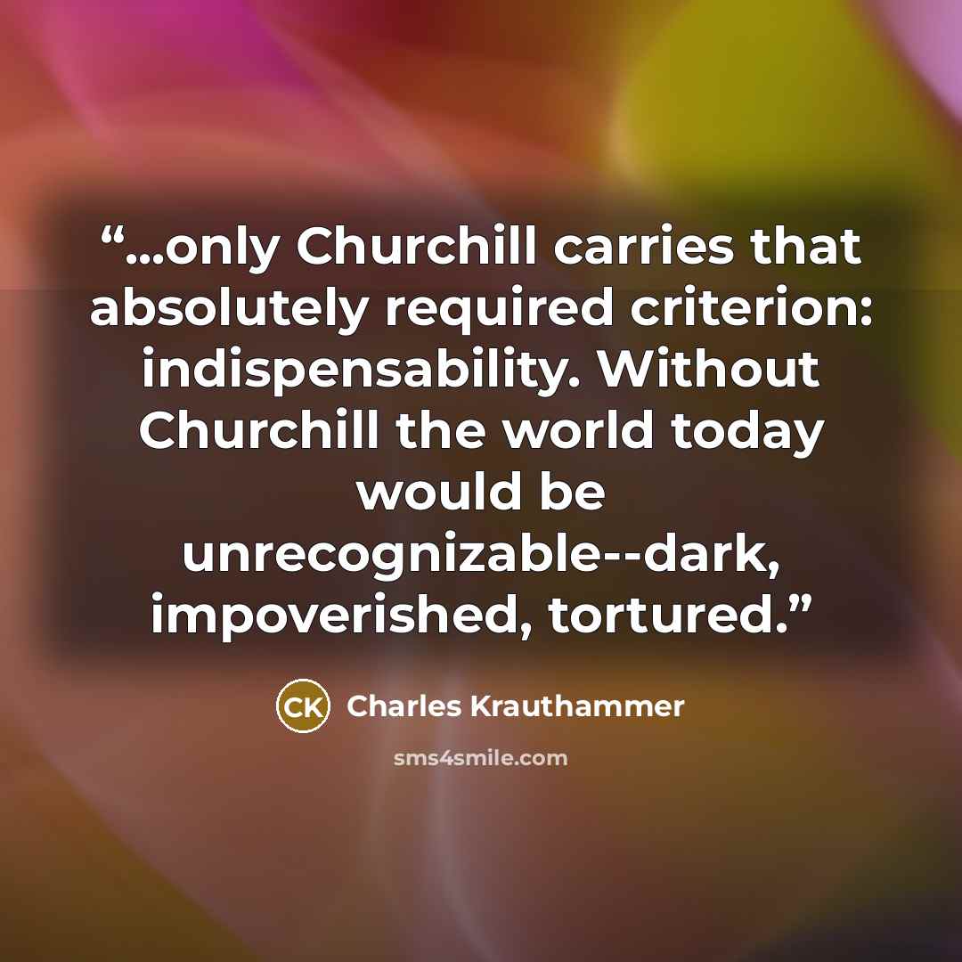 “...only Churchill carries that absolutely required criterion: indispensability. Without Churchill the world today would be unrecognizable--dark, impoverished, tortured.” quote by Charles Krauthammer