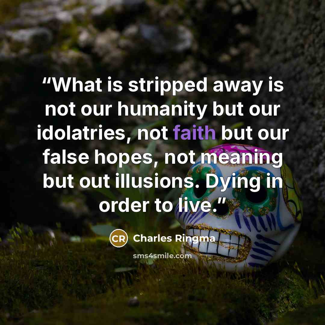 “What is stripped away is not our humanity but our idolatries, not faith but our false hopes, not meaning but out illusions. Dying in order to live.” quote by Charles Ringma