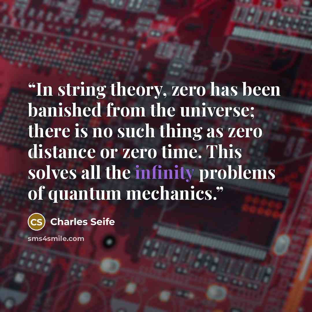 “In string theory, zero has been banished from the universe; there is no such thing as zero distance or zero time. This solves all the infinity problems of quantum mechanics.” quote by Charles Seife