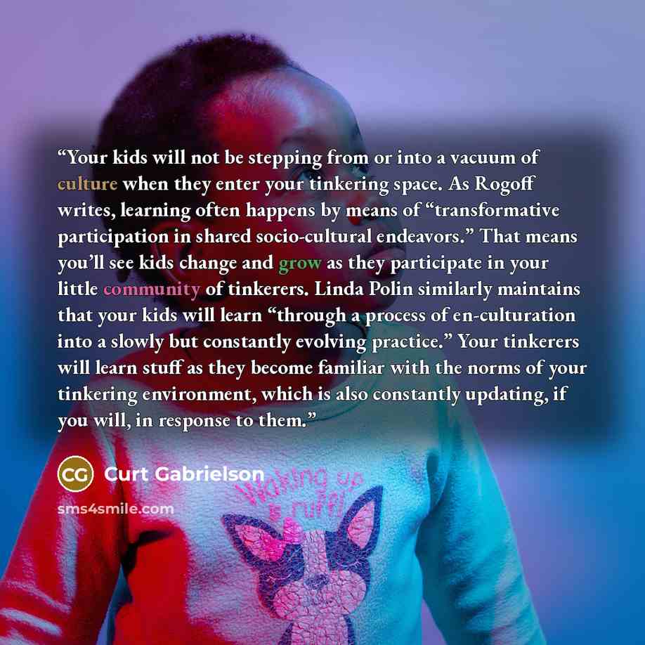 “Your kids will not be stepping from or into a vacuum of culture when they enter your tinkering space. As Rogoff writes, learning often happens by means of “transformative participation in shared socio-cultural endeavors.” That means you’ll see kids change and grow as they participate in your…” quote by Curt Gabrielson