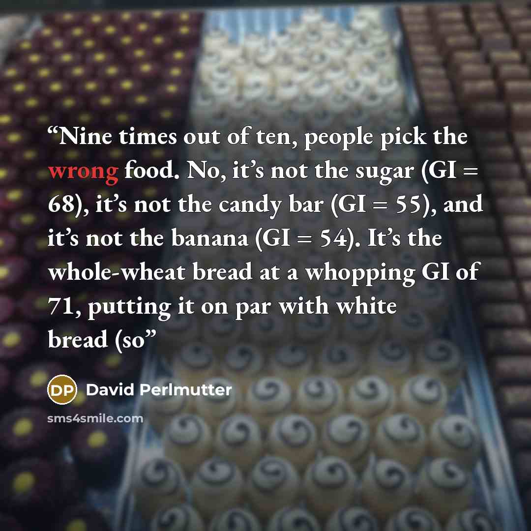 “Nine times out of ten, people pick the wrong food. No, it’s not the sugar (GI = 68), it’s not the candy bar (GI = 55), and it’s not the banana (GI = 54). It’s the whole-wheat bread at a whopping GI of 71, putting it on par with white bread (so” quote by David Perlmutter