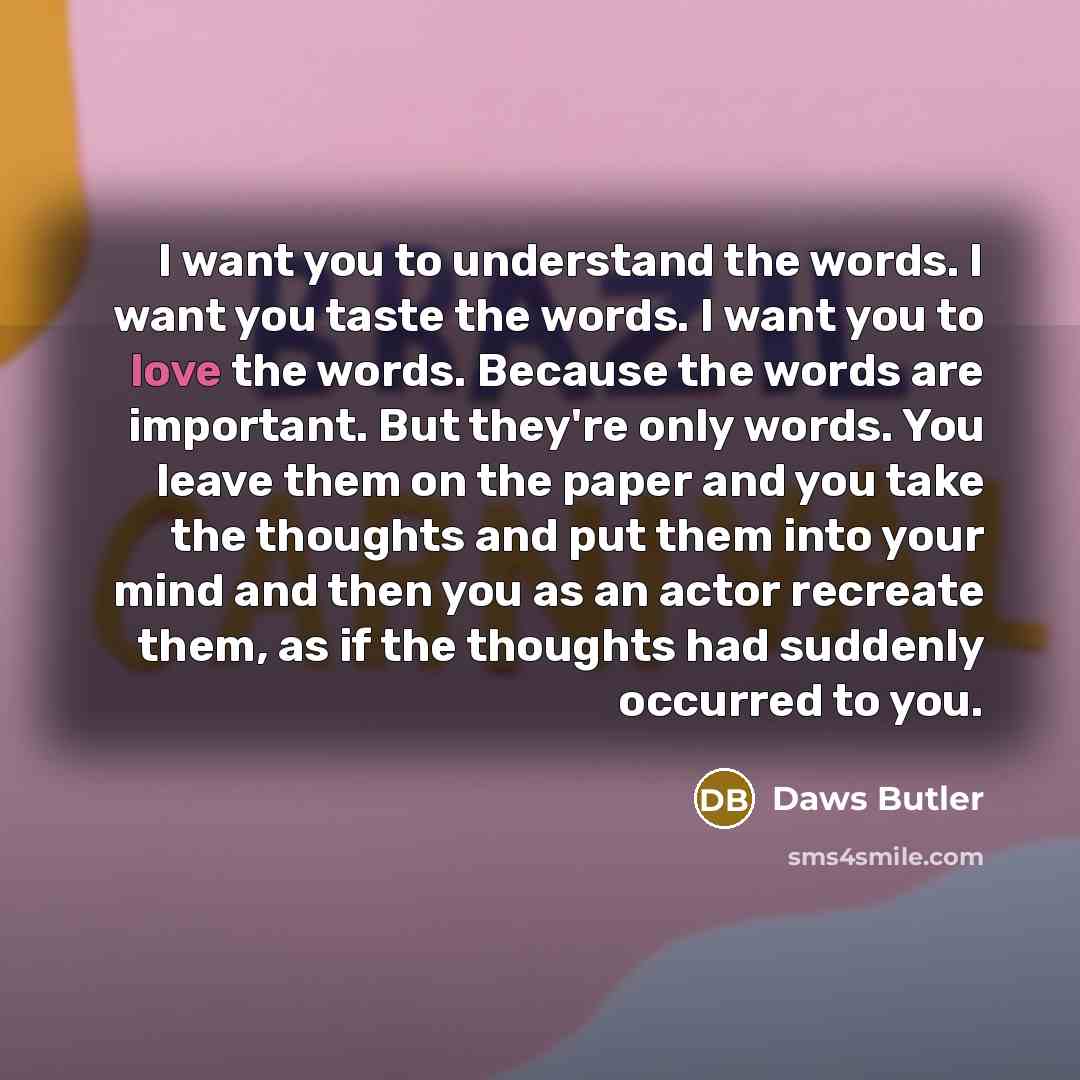 “I want you to understand the words. I want you taste the words. I want you to love the words. Because the words are important. But they're only words. You leave them on the paper and you take the thoughts and put them into your mind and then you as an actor recreate them, as if the thoughts had…” quote by Daws Butler