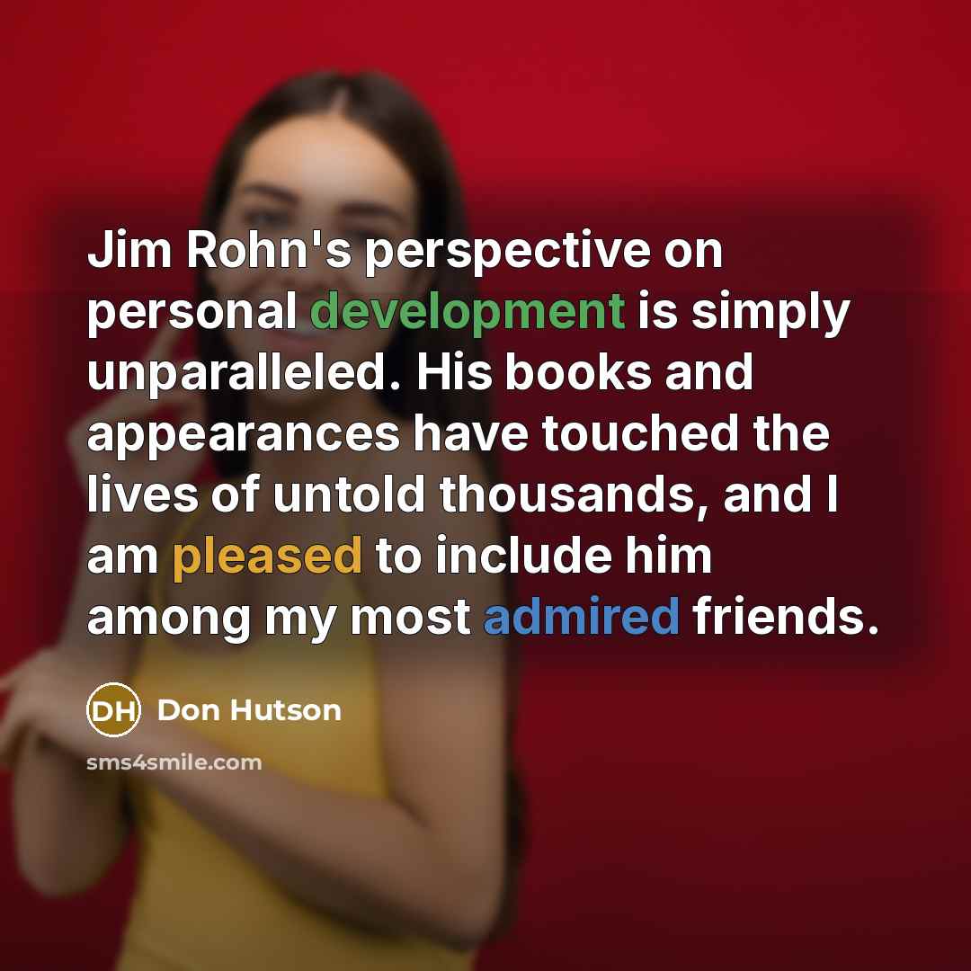 “Jim Rohn's perspective on personal development is simply unparalleled. His books and appearances have touched the lives of untold thousands, and I am pleased to include him among my most admired friends.” quote by Don Hutson