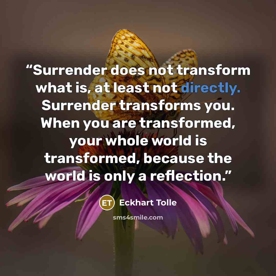 “Surrender does not transform what is, at least not directly. Surrender transforms you. When you are transformed, your whole world is transformed, because the world is only a reflection.” quote by Eckhart Tolle