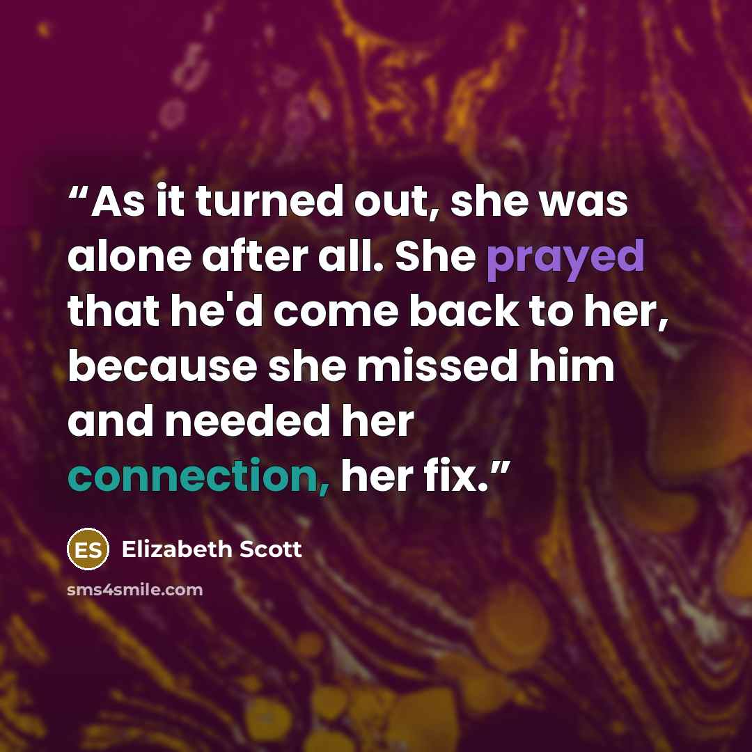 “As it turned out, she was alone after all. She prayed that he'd come back to her, because she missed him and needed her connection, her fix.” quote by Elizabeth Scott