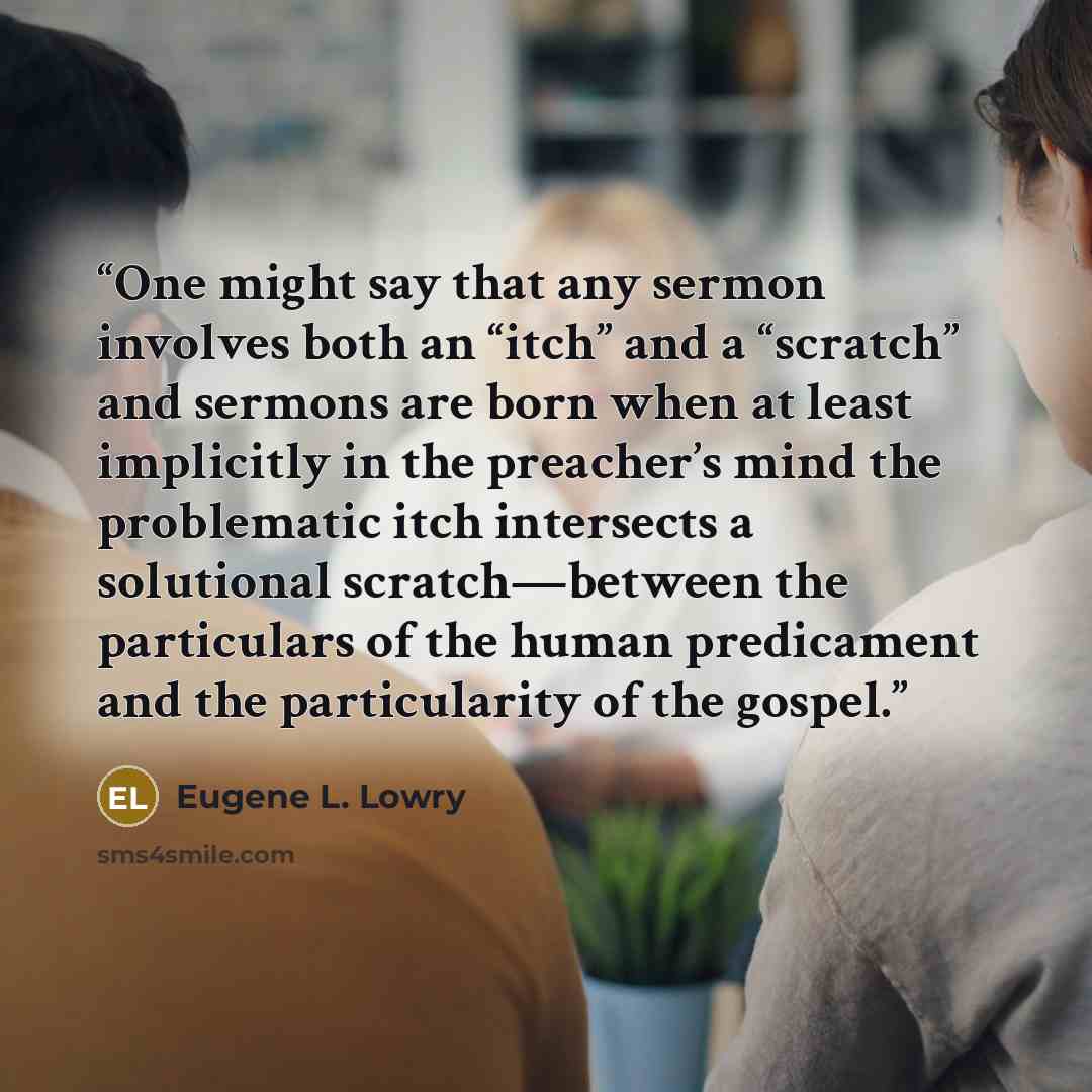 “One might say that any sermon involves both an “itch” and a “scratch” and sermons are born when at least implicitly in the preacher’s mind the problematic itch intersects a solutional scratch—between the particulars of the human predicament and the particularity of the gospel.” quote by Eugene L. Lowry