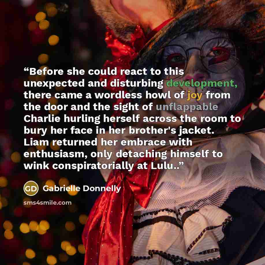 “Before she could react to this unexpected and disturbing development, there came a wordless howl of joy from the door and the sight of unflappable Charlie hurling herself across the room to bury her face in her brother's jacket. Liam returned her embrace with enthusiasm, only detaching himself to…” quote by Gabrielle Donnelly
