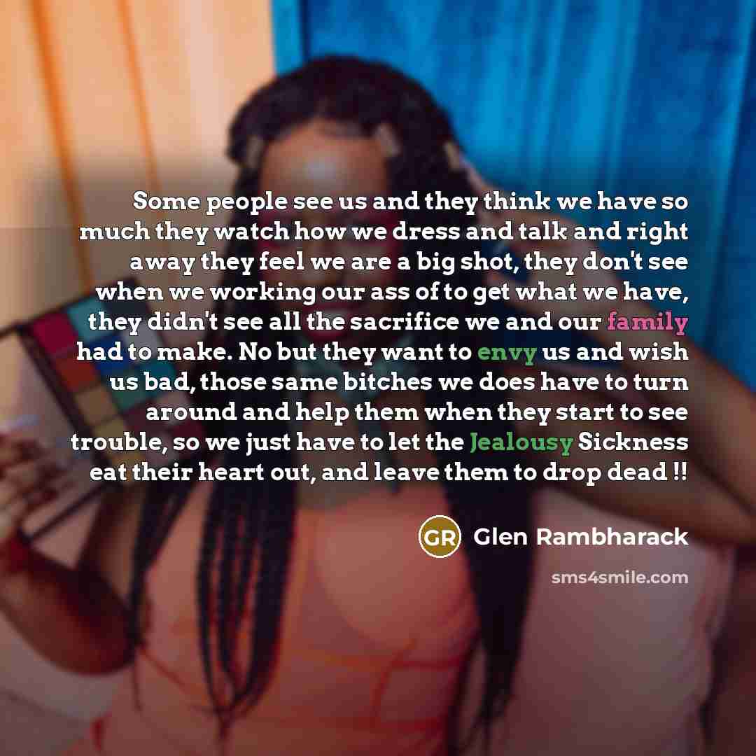 “Some people see us and they think we have so much they watch how we dress and talk and right away they feel we are a big shot, they don't see when we working our ass of to get what we have, they didn't see all the sacrifice we and our family had to make. No but they want to envy us and wish us…” quote by Glen Rambharack