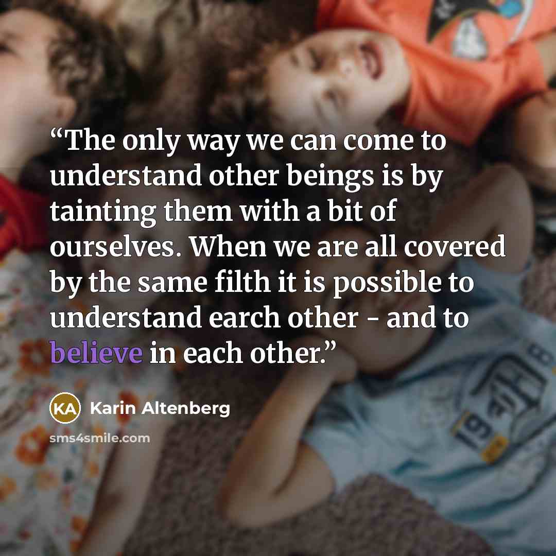 “The only way we can come to understand other beings is by tainting them with a bit of ourselves. When we are all covered by the same filth it is possible to understand earch other - and to believe in each other.” quote by Karin Altenberg