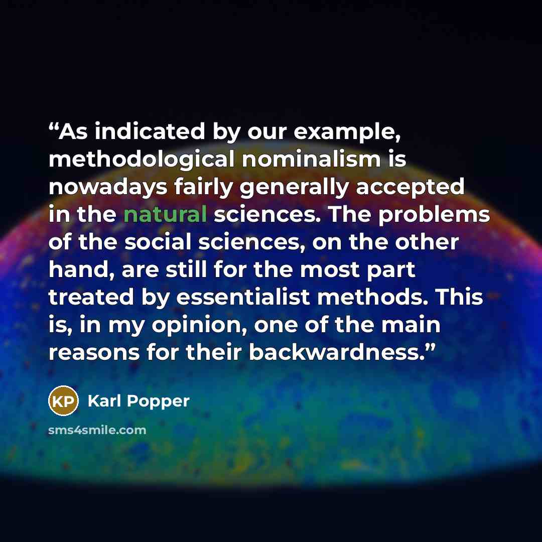 “As indicated by our example, methodological nominalism is nowadays fairly generally accepted in the natural sciences. The problems of the social sciences, on the other hand, are still for the most part treated by essentialist methods. This is, in my opinion, one of the main reasons for their…” quote by Karl Popper