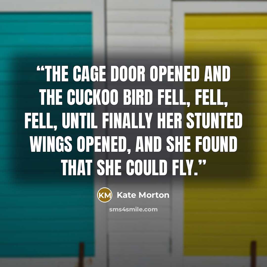 “The cage door opened and the cuckoo bird fell, fell, fell, until finally her stunted wings opened, and she found that she could fly.” quote by Kate Morton