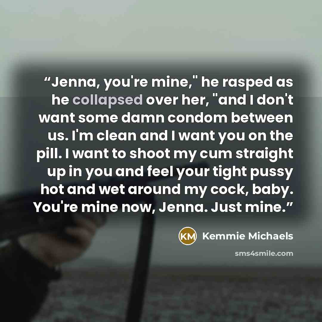 “Jenna, you're mine," he rasped as he collapsed over her, "and I don't want some damn condom between us. I'm clean and I want you on the pill. I want to shoot my cum straight up in you and feel your tight pussy hot and wet around my cock, baby. You're mine now, Jenna. Just mine.” quote by Kemmie Michaels