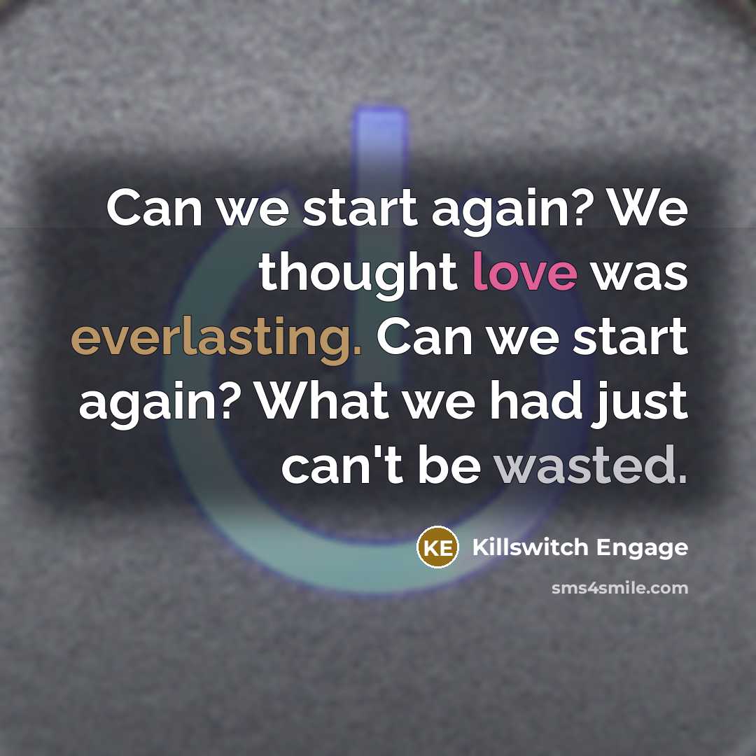 “Can we start again? We thought love was everlasting. Can we start again? What we had just can't be wasted.” quote by Killswitch Engage
