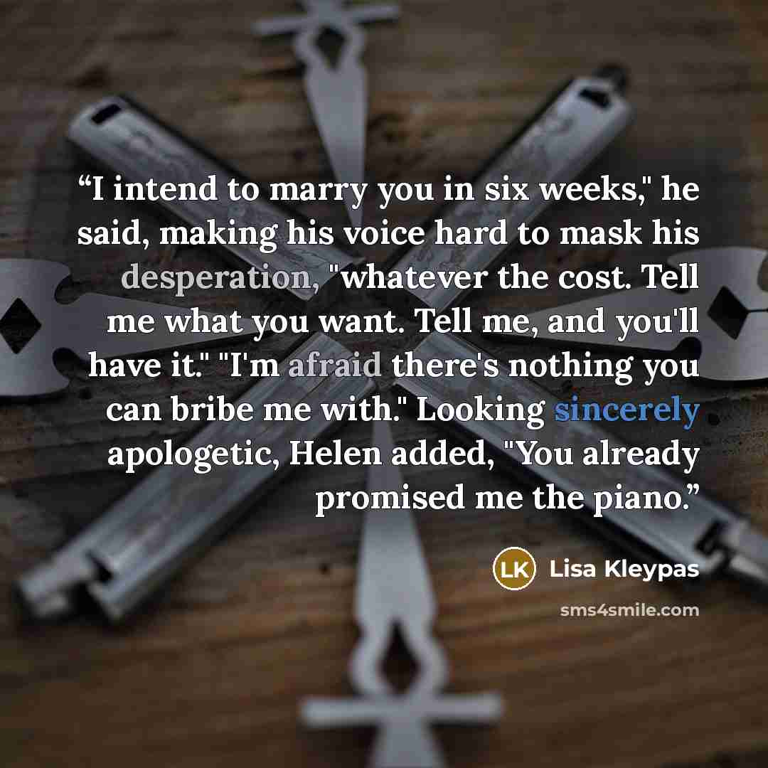 “I intend to marry you in six weeks," he said, making his voice hard to mask his desperation, "whatever the cost. Tell me what you want. Tell me, and you'll have it." "I'm afraid there's nothing you can bribe me with." Looking sincerely apologetic, Helen added, "You already promised me the piano.” quote by Lisa Kleypas
