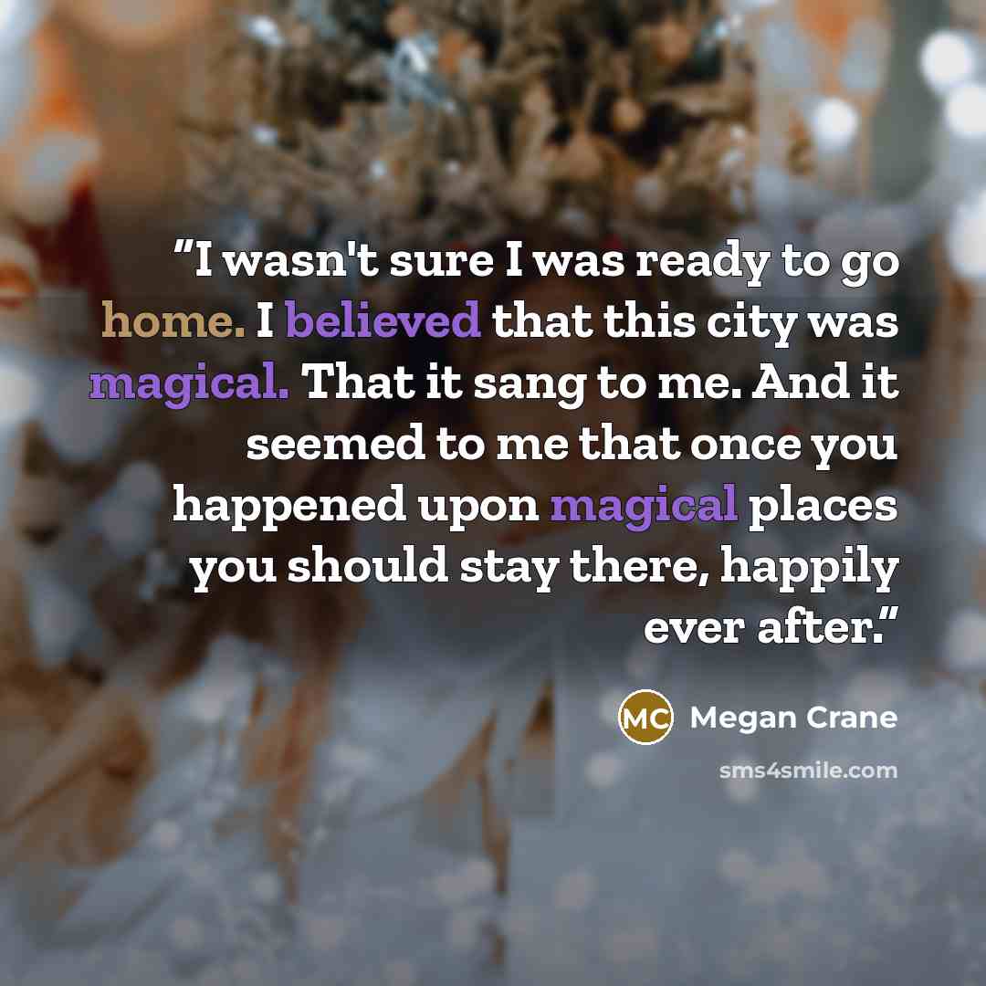 “I wasn't sure I was ready to go home. I believed that this city was magical. That it sang to me. And it seemed to me that once you happened upon magical places you should stay there, happily ever after.” quote by Megan Crane