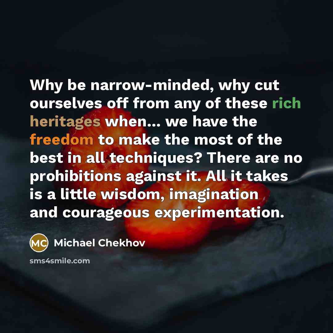 “Why be narrow-minded, why cut ourselves off from any of these rich heritages when… we have the freedom to make the most of the best in all techniques? There are no prohibitions against it. All it takes is a little wisdom, imagination and courageous experimentation.” quote by Michael Chekhov