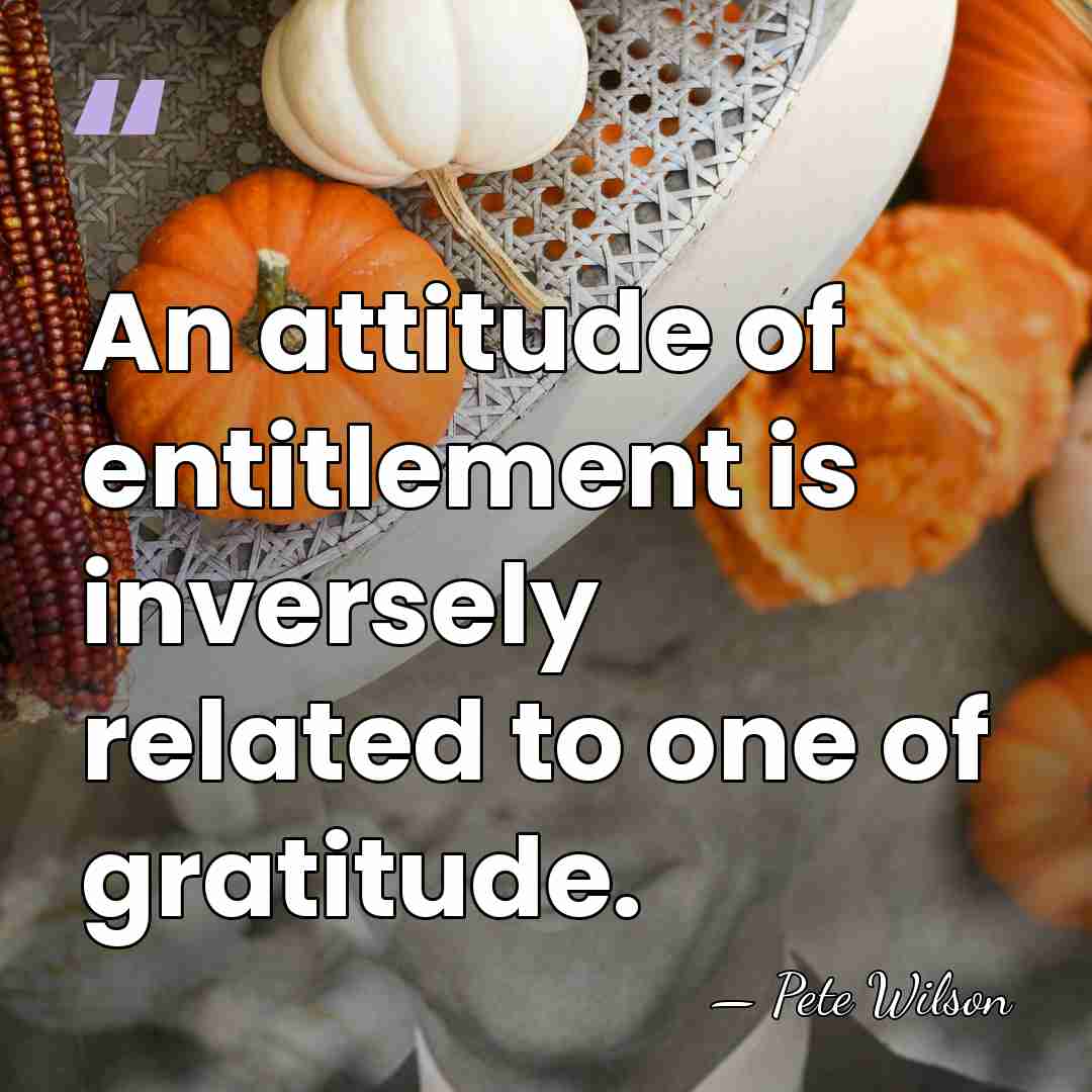An attitude of entitlement is inversely related to one of gratitude. - Pete Wilson