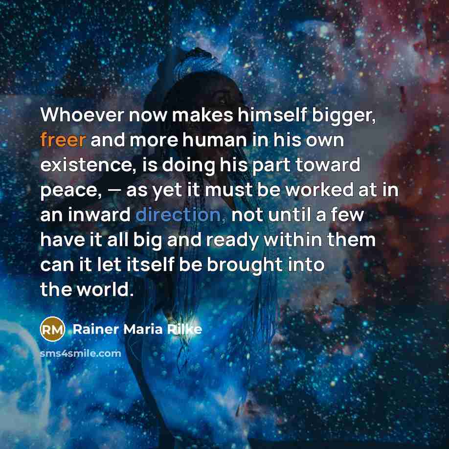 “Whoever now makes himself bigger, freer and more human in his own existence, is doing his part toward peace, — as yet it must be worked at in an inward direction, not until a few have it all big and ready within them can it let itself be brought into the world.” quote by Rainer Maria Rilke