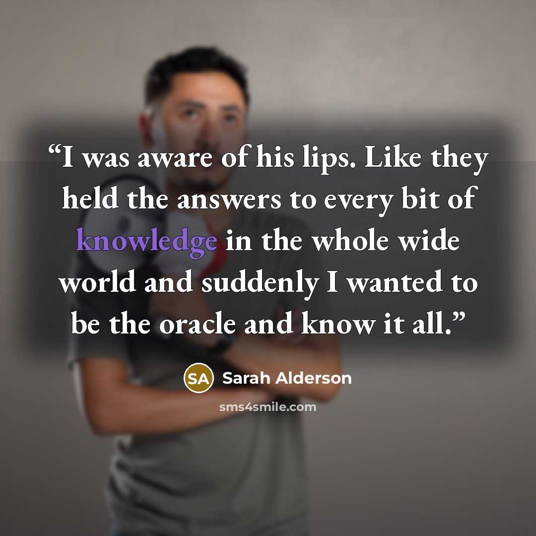 “I was aware of his lips. Like they held the answers to every bit of knowledge in the whole wide world and suddenly I wanted to be the oracle and know it all.” quote by Sarah Alderson