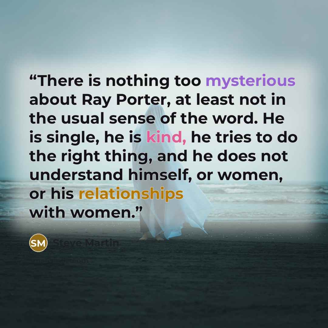 “There is nothing too mysterious about Ray Porter, at least not in the usual sense of the word. He is single, he is kind, he tries to do the right thing, and he does not understand himself, or women, or his relationships with women.” quote by Steve Martin