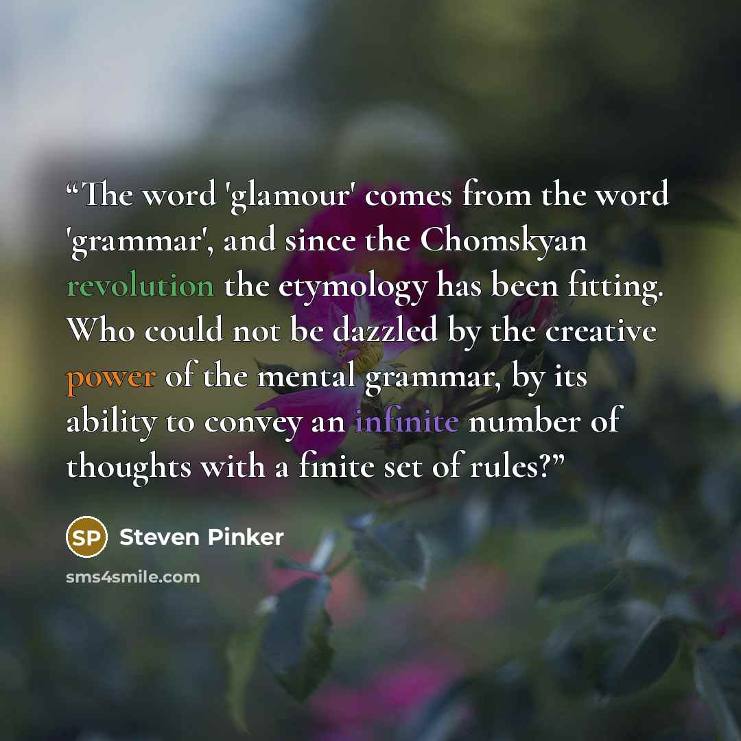 “The word 'glamour' comes from the word 'grammar', and since the Chomskyan revolution the etymology has been fitting. Who could not be dazzled by the creative power of the mental grammar, by its ability to convey an infinite number of thoughts with a finite set of rules?” quote by Steven Pinker