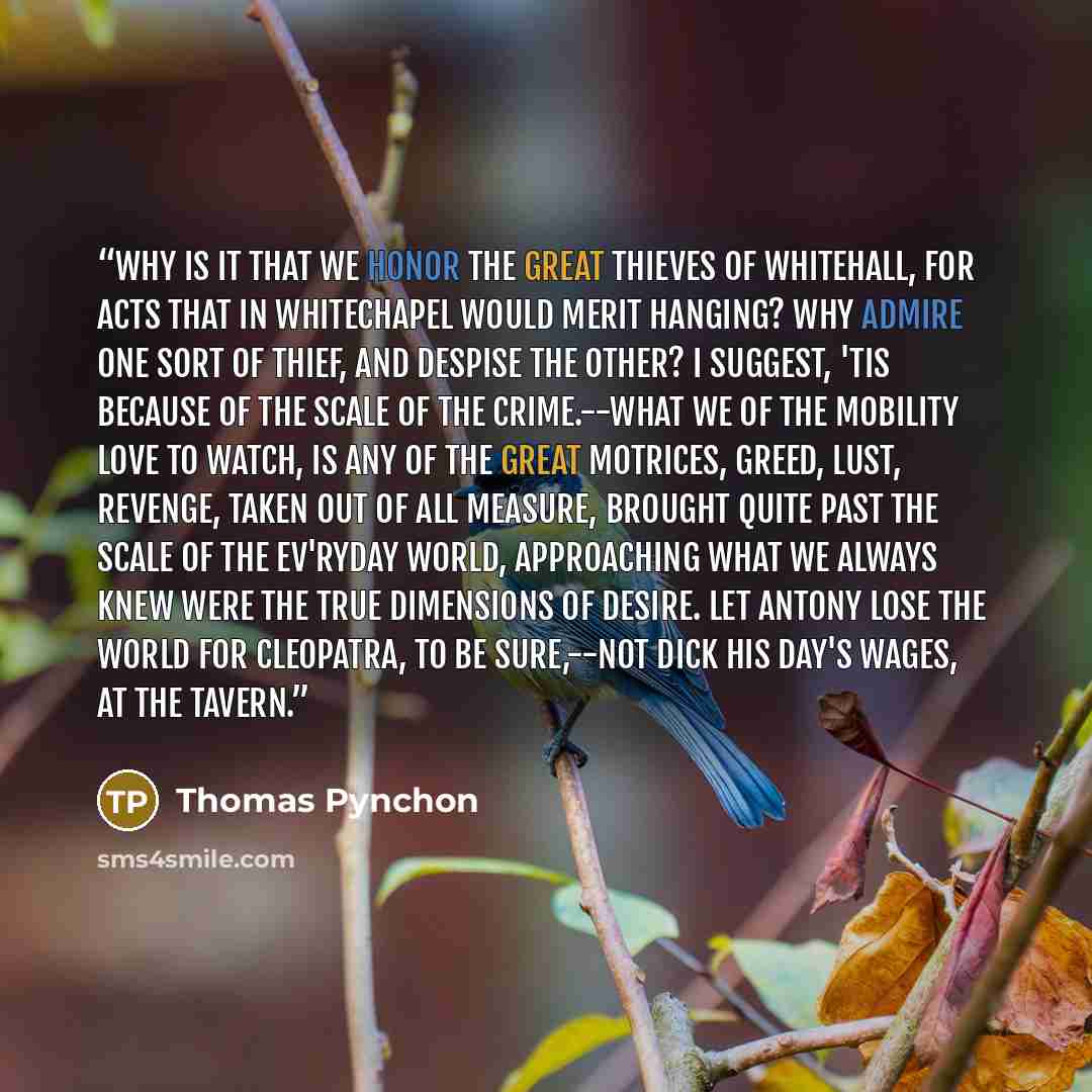 “Why is it that we honor the Great Thieves of Whitehall, for Acts that in Whitechapel would merit hanging? Why admire one sort of Thief, and despise the other? I suggest, 'tis because of the Scale of the Crime.--What we of the Mobility love to watch, is any of the Great Motrices, Greed, Lust…” quote by Thomas Pynchon