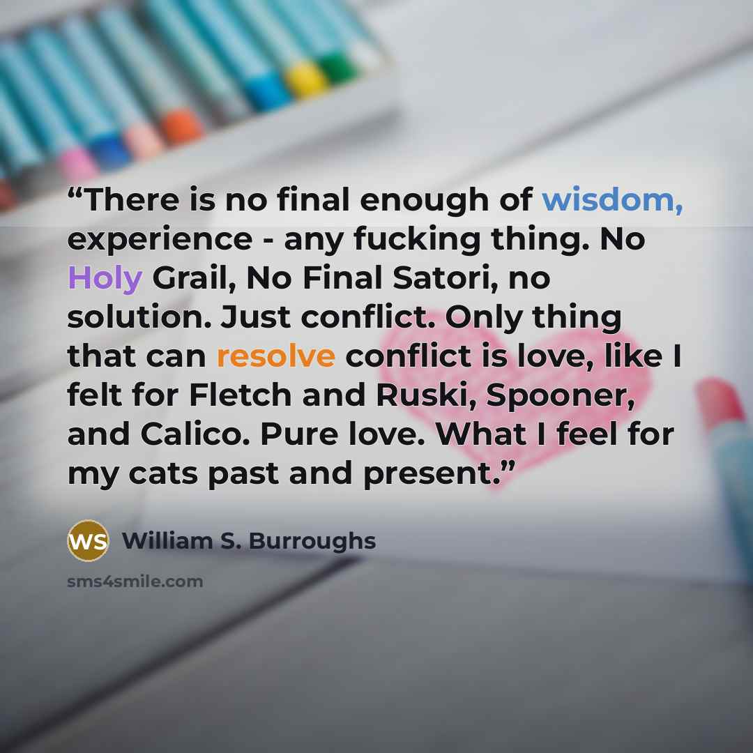 “There is no final enough of wisdom, experience - any fucking thing. No Holy Grail, No Final Satori, no solution. Just conflict. Only thing that can resolve conflict is love, like I felt for Fletch and Ruski, Spooner, and Calico. Pure love. What I feel for my cats past and present.” quote by William S. Burroughs