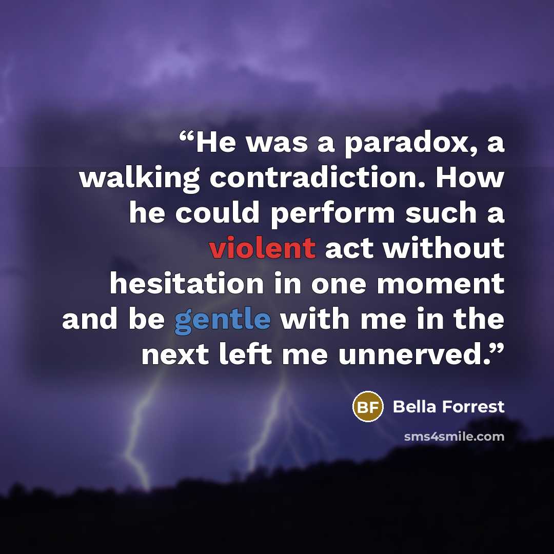 “He was a paradox, a walking contradiction. How he could perform such a violent act without hesitation in one moment and be gentle with me in the next left me unnerved.” quote by Bella Forrest