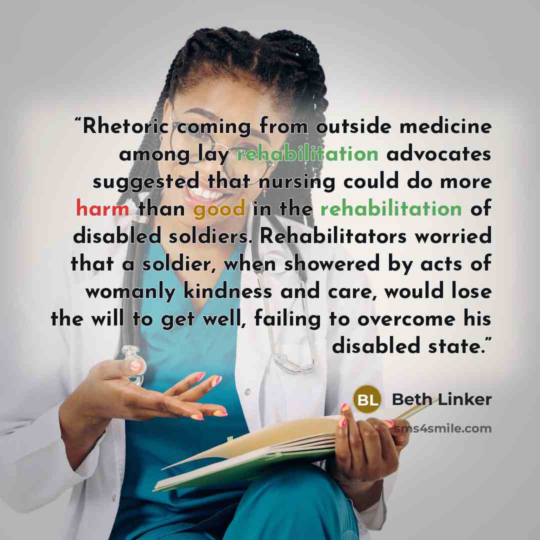 “Rhetoric coming from outside medicine among lay rehabilitation advocates suggested that nursing could do more harm than good in the rehabilitation of disabled soldiers. Rehabilitators worried that a soldier, when showered by acts of womanly kindness and care, would lose the will to get well…” quote by Beth Linker