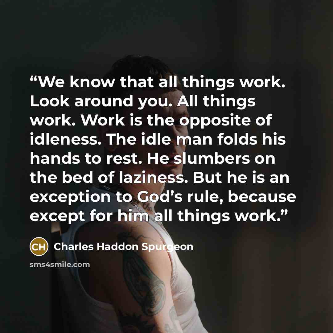 “We know that all things work. Look around you. All things work. Work is the opposite of idleness. The idle man folds his hands to rest. He slumbers on the bed of laziness. But he is an exception to God’s rule, because except for him all things work.” quote by Charles Haddon Spurgeon