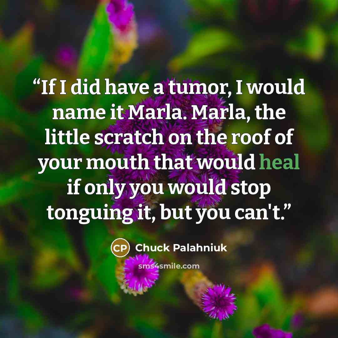 “If I did have a tumor, I would name it Marla. Marla, the little scratch on the roof of your mouth that would heal if only you would stop tonguing it, but you can't.” quote by Chuck Palahniuk