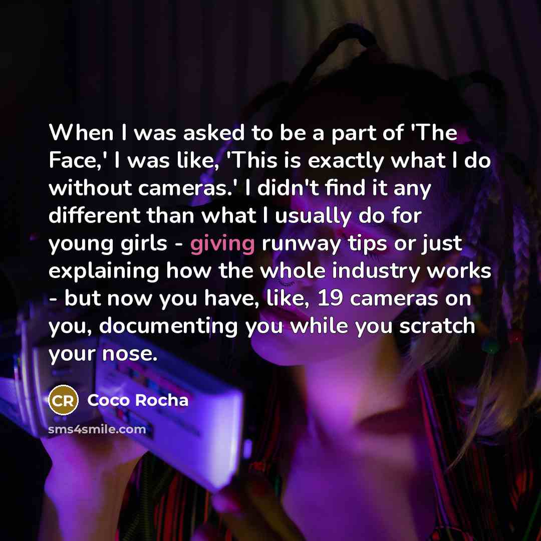 “When I was asked to be a part of 'The Face,' I was like, 'This is exactly what I do without cameras.' I didn't find it any different than what I usually do for young girls - giving runway tips or just explaining how the whole industry works - but now you have, like, 19 cameras on you, documenting…” quote by Coco Rocha