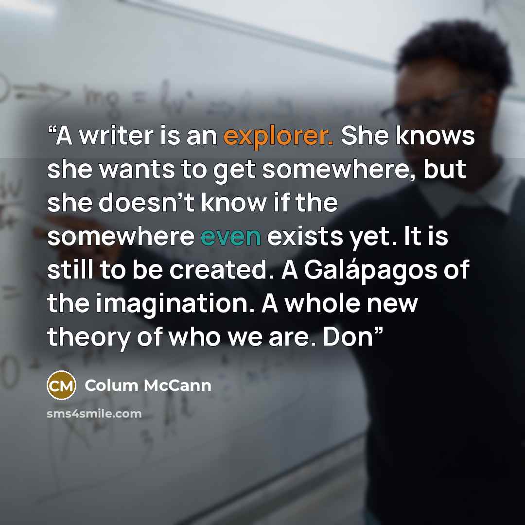 “A writer is an explorer. She knows she wants to get somewhere, but she doesn’t know if the somewhere even exists yet. It is still to be created. A Galápagos of the imagination. A whole new theory of who we are. Don” quote by Colum McCann