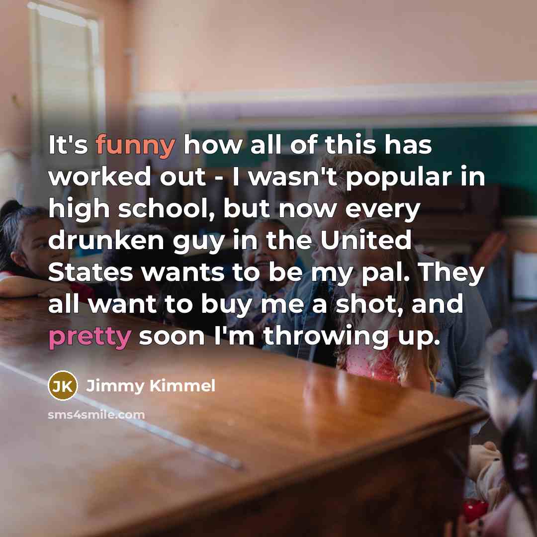 “It's funny how all of this has worked out - I wasn't popular in high school, but now every drunken guy in the United States wants to be my pal. They all want to buy me a shot, and pretty soon I'm throwing up.” quote by Jimmy Kimmel