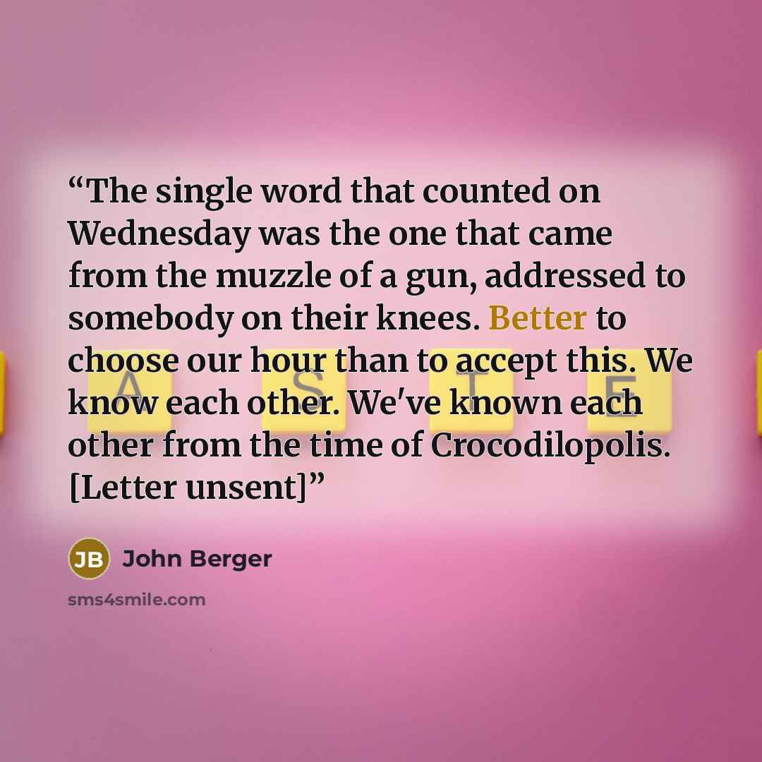 “The single word that counted on Wednesday was the one that came from the muzzle of a gun, addressed to somebody on their knees. Better to choose our hour than to accept this. We know each other. We've known each other from the time of Crocodilopolis. [Letter unsent]” quote by John Berger