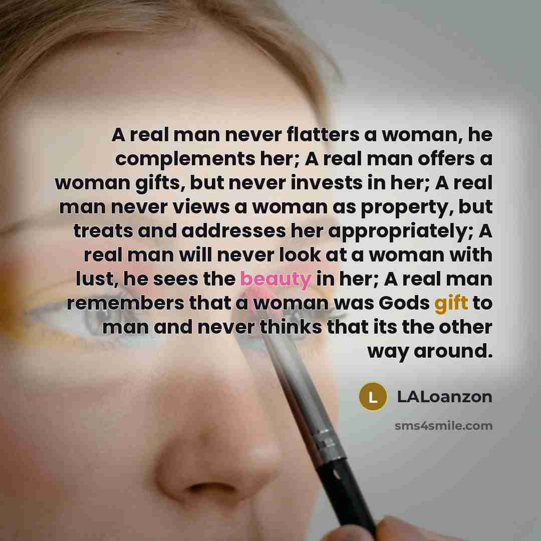 “A real man never flatters a woman, he complements her; A real man offers a woman gifts, but never invests in her; A real man never views a woman as property, but treats and addresses her appropriately; A real man will never look at a woman with lust, he sees the beauty in her; A real man remembers…” quote by LALoanzon