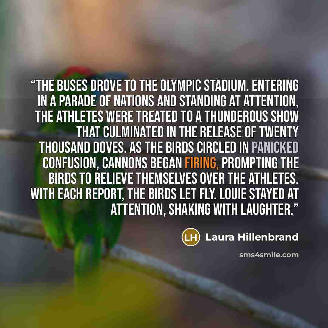 “The buses drove to the Olympic stadium. Entering in a parade of nations and standing at attention, the athletes were treated to a thunderous show that culminated in the release of twenty thousand doves. As the birds circled in panicked confusion, cannons began firing, prompting the birds to…” quote by Laura Hillenbrand