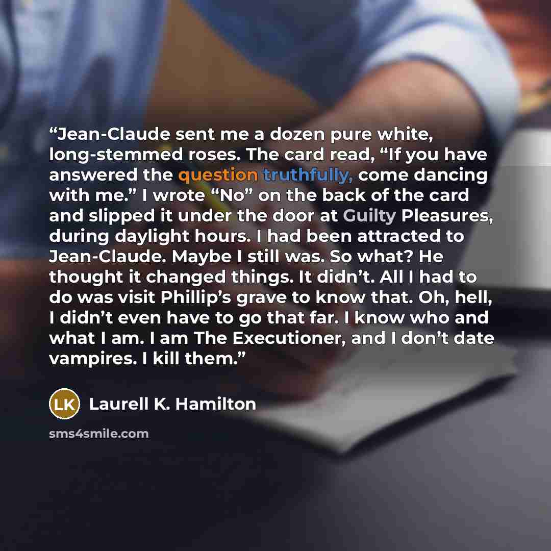 “Jean-Claude sent me a dozen pure white, long-stemmed roses. The card read, “If you have answered the question truthfully, come dancing with me.” I wrote “No” on the back of the card and slipped it under the door at Guilty Pleasures, during daylight hours. I had been attracted to Jean-Claude. Maybe…” quote by Laurell K. Hamilton