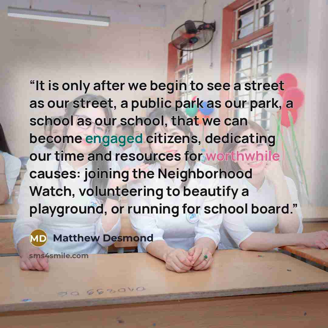 “It is only after we begin to see a street as our street, a public park as our park, a school as our school, that we can become engaged citizens, dedicating our time and resources for worthwhile causes: joining the Neighborhood Watch, volunteering to beautify a playground, or running for school…” quote by Matthew Desmond