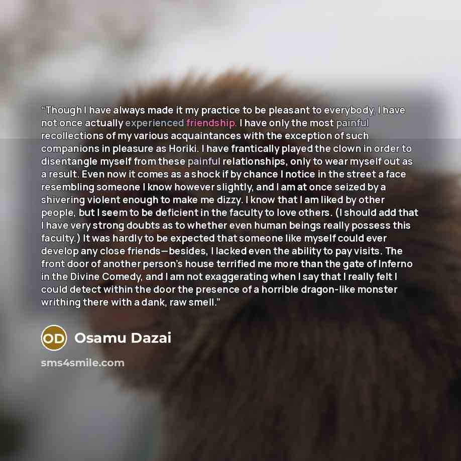 “Though I have always made it my practice to be pleasant to everybody, I have not once actually experienced friendship. I have only the most painful recollections of my various acquaintances with the exception of such companions in pleasure as Horiki. I have frantically played the clown in order to…” quote by Osamu Dazai