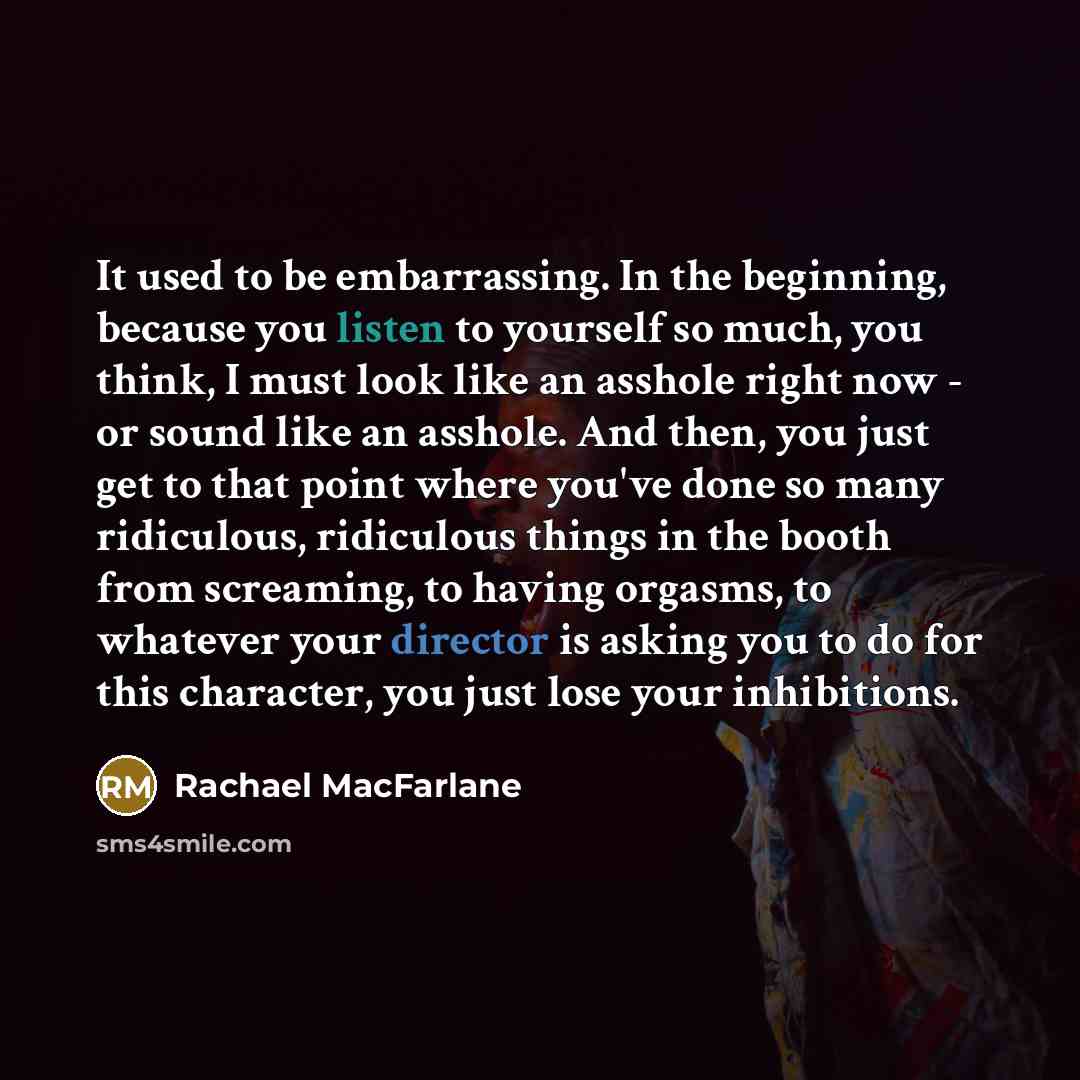 “It used to be embarrassing. In the beginning, because you listen to yourself so much, you think, I must look like an asshole right now - or sound like an asshole. And then, you just get to that point where you've done so many ridiculous, ridiculous things in the booth from screaming, to having…” quote by Rachael MacFarlane