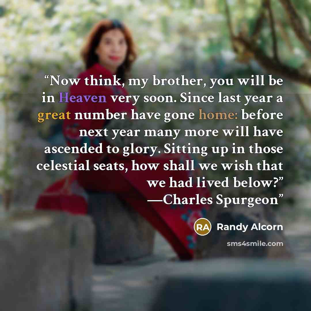 “Now think, my brother, you will be in Heaven very soon. Since last year a great number have gone home: before next year many more will have ascended to glory. Sitting up in those celestial seats, how shall we wish that we had lived below?” —Charles Spurgeon” quote by Randy Alcorn