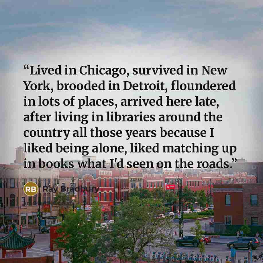 “Lived in Chicago, survived in New York, brooded in Detroit, floundered in lots of places, arrived here late, after living in libraries around the country all those years because I liked being alone, liked matching up in books what I'd seen on the roads.” quote by Ray Bradbury