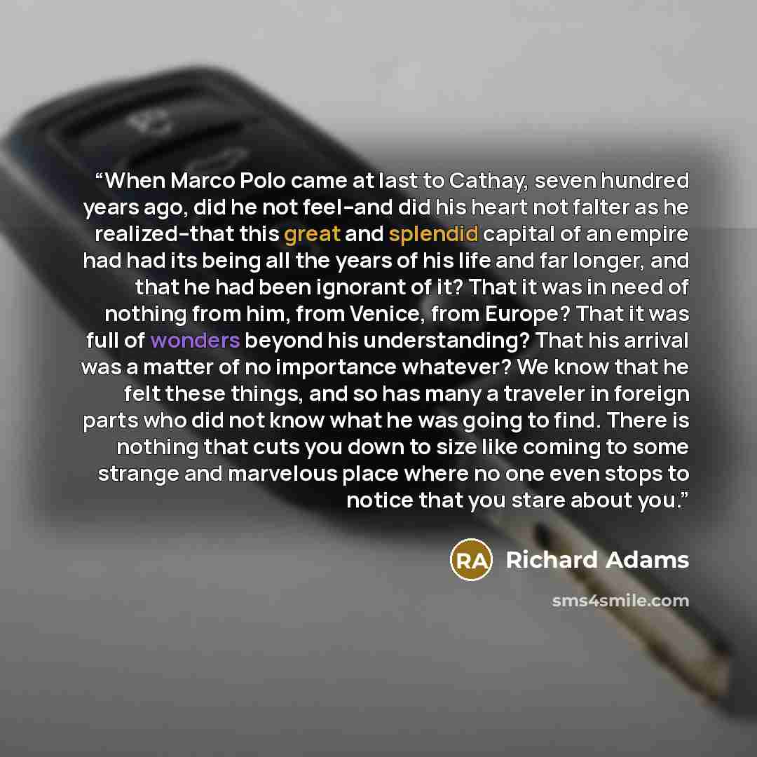 “When Marco Polo came at last to Cathay, seven hundred years ago, did he not feel--and did his heart not falter as he realized--that this great and splendid capital of an empire had had its being all the years of his life and far longer, and that he had been ignorant of it? That it was in need of…” quote by Richard Adams