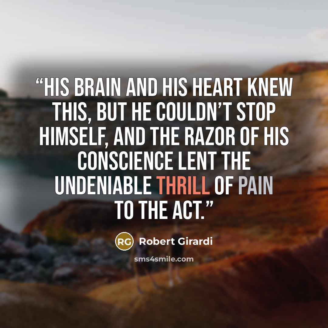 “His brain and his heart knew this, but he couldn’t stop himself, and the razor of his conscience lent the undeniable thrill of pain to the act.” quote by Robert Girardi