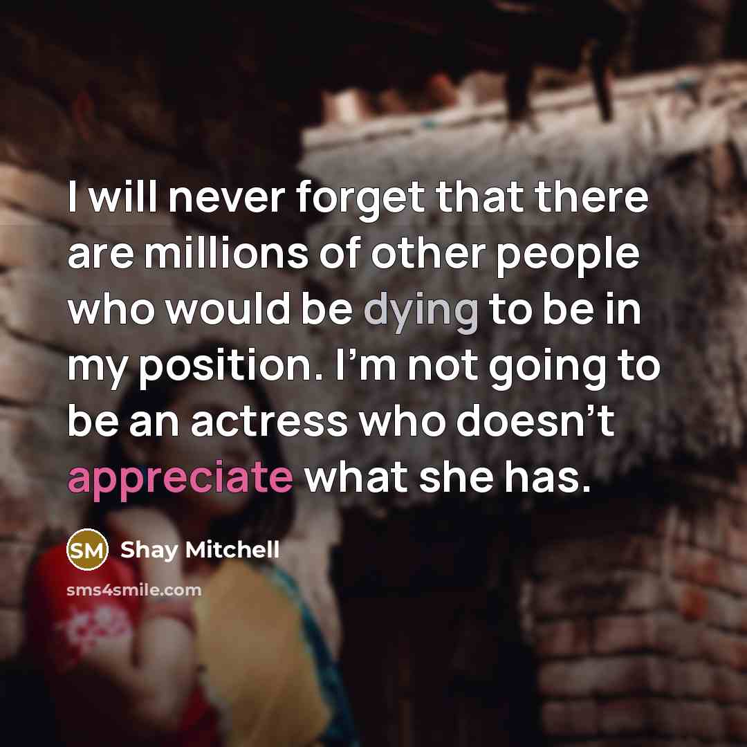 “I will never forget that there are millions of other people who would be dying to be in my position. I’m not going to be an actress who doesn’t appreciate what she has.” quote by Shay Mitchell