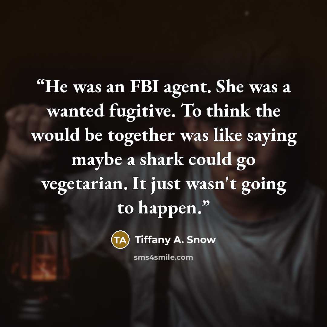 “He was an FBI agent. She was a wanted fugitive. To think the would be together was like saying maybe a shark could go vegetarian. It just wasn't going to happen.” quote by Tiffany A. Snow