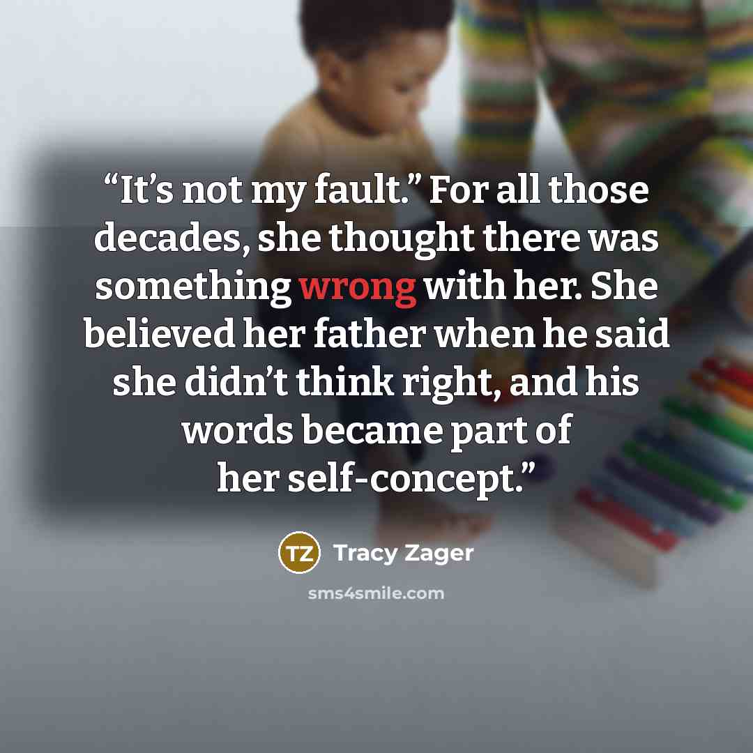 “It’s not my fault.” For all those decades, she thought there was something wrong with her. She believed her father when he said she didn’t think right, and his words became part of her self-concept.” quote by Tracy Zager